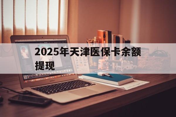 东阳最新2025年天津医保卡余额提现方法分析(最方便真实的东阳2025年天津医保卡余额提现多少方法)