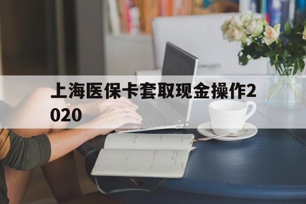 东阳最新上海医保卡套取现金操作2020方法分析(最方便真实的东阳上海医保卡套取现金操作2020年方法)