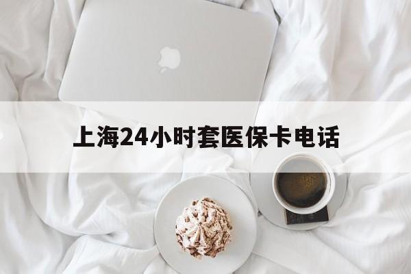 东阳最新上海24小时套医保卡电话方法分析(最方便真实的东阳上海24小时套医保卡电话是多少方法)